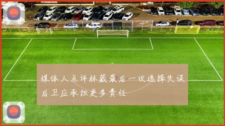 媒体人点评林葳最后一攻选择失误后卫应承担更多责任