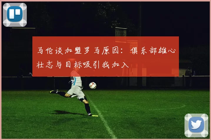 马伦谈加盟罗马原因：俱乐部雄心壮志与目标吸引我加入