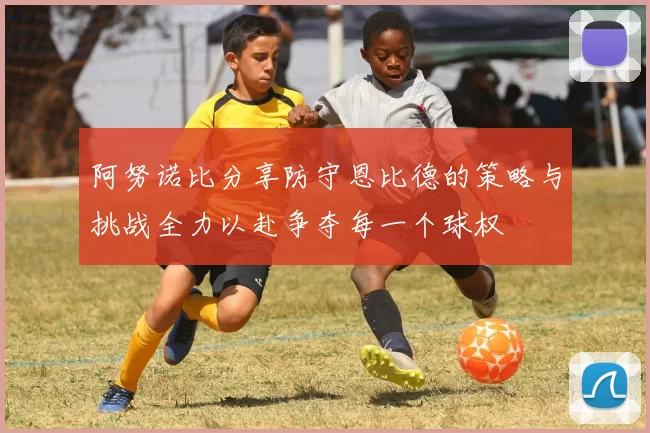 阿努诺比分享防守恩比德的策略与挑战全力以赴争夺每一个球权