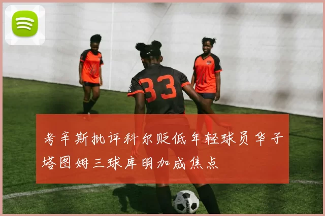 考辛斯批评科尔贬低年轻球员华子塔图姆三球库明加成焦点