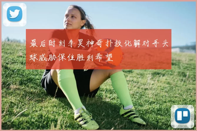 最后时刻李昊神奇扑救化解对手头球威胁保住胜利希望