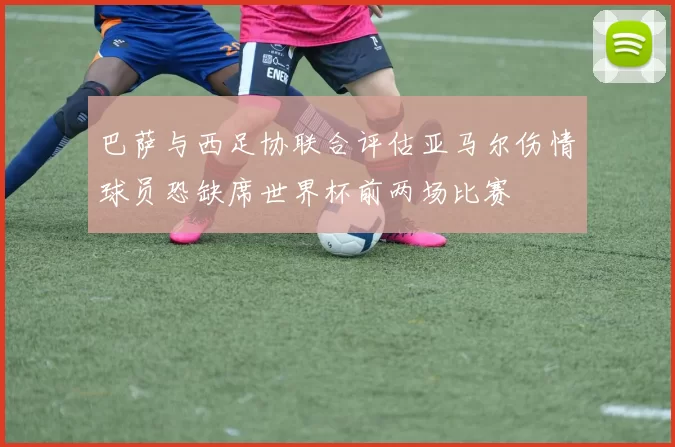 巴萨与西足协联合评估亚马尔伤情球员恐缺席世界杯前两场比赛