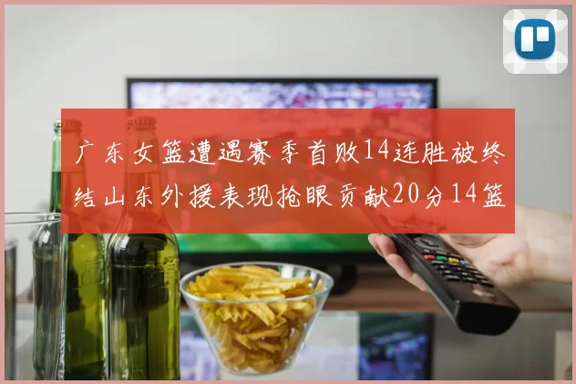 广东女篮遭遇赛季首败14连胜被终结山东外援表现抢眼贡献20分14篮板5助攻